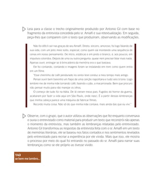 se bem me lembro...
143
Leia para a classe o trecho originalmente produzido por Antonio Gil com base no
fragmento da entrevista concedida pelo sr. Amalfi e sua retextualização. Em seguida,
peça-lhes que comparem com o texto que produziram, observando as modificações.
Não foi difícil cair nas graças de seu Amalfi. Direto, sincero, amoroso, foi logo falando de
sua vida, com um jeito meio solto, especial, como quem vai montando uma sequência de
cenas em nosso pensamento. De início, estáticas e em preto e branco, e, aos poucos, em
impulsos coloridos. Depois de uma ou outra pergunta, quase nem precisei falar mais nada.
Apenas ouvir, entregar-se à brincadeira da memória era o que bastava.
Ele foi contando, contando e imagens foram se instalando em mim como quem entra
em um filme.
“Esse cheirinho de café pendurado no vento leve conduz a meu tempo mais antigo.
Pensei ouvir bem baixinho um fiapo de uma canção napolitana e tudo veio à tona. Logo
lembrei-me de minha mãe torrando café, fazendo o pão, a macarronada. Bem que procuro
não pensar muito para não marejar os olhos.
O começo de tudo foi na Itália. De lá vieram meus pais. Fugidos do horror da guerra,
acabaram por fazer a vida aqui em São Paulo, onde nasci. É a partir dessas lembranças
que minha cabeça parece uma máquina de fabricar filmes.
Recordo muita coisa. Não só do que minha mãe contava, mais ainda das que eu vivi.”
Observe, com o grupo, que o autor utilizou as observações que fez enquanto conversava
e ouvia o entrevistado como material para produzir um texto que reconstrói não apenas
o momento da entrevista, mas também as lembranças relatadas pelo entrevistado.
Antonio Gil transformou as respostas da entrevista feita com o sr. Amalfi em um texto
de memórias literárias; ele se baseou nos fatos contados e nos sentimentos revelados
pelo entrevistado para recriar a experiência por ele vivida. Mais que isso, ele mostra
o processo por meio do qual foi entrando no passado do sr. Amalfi para narrar suas
lembranças como se ele próprio as tivesse vivido.
se bem me lembro...
143
 