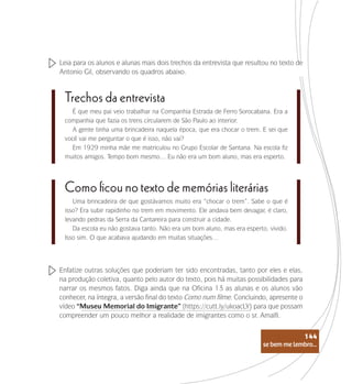 se bem me lembro...
144
Leia para os alunos e alunas mais dois trechos da entrevista que resultou no texto de
Antonio Gil, observando os quadros abaixo.
É que meu pai veio trabalhar na Companhia Estrada de Ferro Sorocabana. Era a
companhia que fazia os trens circularem de São Paulo ao interior.
A gente tinha uma brincadeira naquela época, que era chocar o trem. E sei que
você vai me perguntar o que é isso, não vai?
Em 1929 minha mãe me matriculou no Grupo Escolar de Santana. Na escola fiz
muitos amigos. Tempo bom mesmo… Eu não era um bom aluno, mas era esperto.
Trechos da entrevista
Uma brincadeira de que gostávamos muito era “chocar o trem”. Sabe o que é
isso? Era subir rapidinho no trem em movimento. Ele andava bem devagar, é claro,
levando pedras da Serra da Cantareira para construir a cidade.
Da escola eu não gostava tanto. Não era um bom aluno, mas era esperto, vivido.
Isso sim. O que acabava ajudando em muitas situações…
Como ficou no texto de memórias literárias
Enfatize outras soluções que poderiam ter sido encontradas, tanto por eles e elas,
na produção coletiva, quanto pelo autor do texto, pois há muitas possibilidades para
narrar os mesmos fatos. Diga ainda que na Oficina 13 as alunas e os alunos vão
conhecer, na íntegra, a versão final do texto Como num filme. Concluindo, apresente o
vídeo “Museu Memorial do Imigrante” (https://cutt.ly/ukoacLY) para que possam
compreender um pouco melhor a realidade de imigrantes como o sr. Amalfi.
se bem me lembro...
144
 