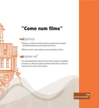 se bem me lembro...
146
“Como num filme”
objetivos
prepare-se!
Leia antecipadamente o texto Como num filme, numere os parágrafos
e verifique se, além dos aspectos apontados nesta oficina, você quer
destacar para os alunos outros pontos.
Analisar um texto de memórias literárias produzido em situação
semelhante àquela que será proposta aos alunos.
Observar como o autor organiza as vozes presentes no texto.
se bem me lembro...
146
 