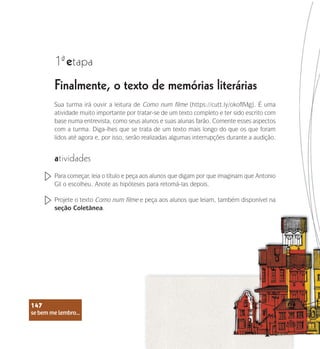 se bem me lembro...
147
Finalmente, o texto de memórias literárias
1 etapa
ª
Sua turma irá ouvir a leitura de Como num filme (https://cutt.ly/okofIMg). É uma
atividade muito importante por tratar-se de um texto completo e ter sido escrito com
base numa entrevista, como seus alunos e suas alunas farão. Comente esses aspectos
com a turma. Diga-lhes que se trata de um texto mais longo do que os que foram
lidos até agora e, por isso, serão realizadas algumas interrupções durante a audição.
atividades
Para começar, leia o título e peça aos alunos que digam por que imaginam que Antonio
Gil o escolheu. Anote as hipóteses para retomá-las depois.
Projete o texto Como num filme e peça aos alunos que leiam, também disponível na
seção Coletânea.
se bem me lembro...
147
 