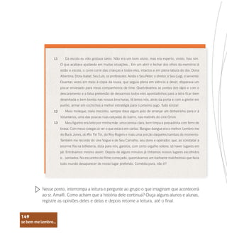 se bem me lembro...
149
Da escola eu não gostava tanto. Não era um bom aluno, mas era esperto, vivido. Isso sim.
O que acabava ajudando em muitas situações... Em um abrir e fechar dos olhos da memória lá
estão a escola, o corre-corre das crianças e todos eles, intactos e em plena labuta do dia: Dona
Albertina, Dona Isabel, Seu Luís, os professores. Ainda o Seu Peter, o diretor, e Seu Luigi, o servente.
Quantas vezes em meio à cópia da lousa, que seguia plena em silêncio e dever, disparava um
piscar enviesado para meus companheiros de time. Quebrávamos as pontas dos lápis e com o
descaramento e a falsa pretensão de deixarmos todos eles apontadinhos para a letra ficar bem
desenhada e bem bonita nas nossas brochuras, lá íamos nós, atrás da porta e com a gilette em
punho, armar em cochichos a melhor estratégia para o próximo jogo. Tudo lorota!
Meio moleque, meio mocinho, sempre dava algum jeito de arranjar um dinheirinho para ir à
Voluntários, uma das poucas ruas calçadas do bairro, nas matinês do cine Orion.
Meu figurino era feito por minha mãe: uma camisa clara, bem limpa e passadinha com ferro de
brasa. Com meus colegas ia ver o que estava em cartaz. Bangue-bangue era o melhor. Lembro-me
do Buck Jones, do Rin Tin Tin, do Roy Rogers e mais uma porção daqueles bambas do momento.
Também me recordo do cine Vogue e de Seu Carvalho, seu dono e operador, que, ao constatar a
enorme fila na bilheteria, dizia para nós, garotos, com certo orgulho solene, só haver lugares em
pé. Entrávamos mesmo assim. Depois de alguns minutos já tínhamos nossos lugares escolhidos
e... sentados. No escurinho do filme começado, queimávamos um barbante malcheiroso que fazia
todo mundo desaparecer de nosso lugar preferido. Comédia pura, não é?
11
12
13
Nesse ponto, interrompa a leitura e pergunte ao grupo o que imaginam que acontecerá
ao sr. Amalfi. Como acham que a história dele continua? Ouça alguns alunos e alunas,
registre as opiniões deles e delas e depois retome a leitura, até o final.
se bem me lembro...
149
 
