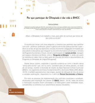 se bem me lembro...
15
Por que participar da Olimpíada é dar vida à BNCC
Patrícia Calheta
Mestre em Linguística Aplicada (PUC/SP), especialista em Ensino de Língua mediado pelo computador (UFMG) e
em Gestão Escolar (SENAC/SP), colaboradora do Programa Escrevendo o Futuro e coordenadora pedagógica do
curso on-line Sequência Didática: aprendendo por meio de resenhas.
Afinal, a Olimpíada é um trabalho a mais, para além do currículo que temos de
dar conta na escola?
A escolha por iniciar com essa pergunta a conversa que pretendo aqui partilhar
com você - professor, professora, gestor e gestora de escolas públicas de todo o país –
deve-se ao fato de que ela representa uma das recorrentes indagações formuladas por
educadores e educadoras que integram os encontros formativos presenciais e remotos
do Programa Escrevendo o Futuro, iniciam a participação em cursos on-line, navegam
por espaços interativos do Portal, como o “Pergunte à Olímpia” e, ainda, por quem
se interessa em saber mais ou fazer parte do concurso de textos e documentários do
Programa (a Olimpíada de Língua Portuguesa).
Diante desse cenário, responder à questão evidencia-se como o desafio dessa
“prosa pela escrita” que, vez ou outra, convidará para um breve passeio, via boxe
de cor laranja, visando à retomada de noções da Base Nacional Comum Curricular
(BNCC), nos segmentos do Ensino Fundamental (EF) e do Ensino Médio (EM) (Brasil,
2018), e também para percursos mais longos, quando da indicação de links de acesso
a variadas publicações, disponíveis no e além do Portal Escrevendo o Futuro.
Em meio ao processo de implementação dos currículos municipais e estaduais,
atualizados pela inspiração dos dizeres da BNCC (Brasil, 2018), redes de ensino
e instituições escolares foram convidadas a se debruçarem sobre realidades locais,
considerando os contextos e as características dos(as) estudantes.
se bem me lembro...
15
 