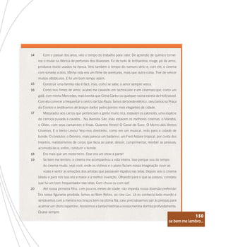 se bem me lembro...
150
Com o passar dos anos, veio o tempo do trabalho para valer. De aprendiz de químico tornei-
me o titular na fábrica de perfumes dos libaneses. Fiz de tudo lá: brilhantina, rouge, pó de arroz,
produtos muito usados na época. Veio também o tempo do namoro sério e, com ele, o cinema
com sorvete a dois. Minha vida era um filme de aventuras, mais que outra coisa. Tive de vencer
muitos obstáculos. E foi um bom tempo assim.
Construir uma família não é fácil, mas, como se sabe, o amor sempre vence.
Como nos filmes de amor, acabei me casando em technicolor e em cinemascope, como um
galã, com minha Mercedes, mais bonita que Greta Garbo ou qualquer outra estrela de Hollywood.
Com ela comecei a frequentar o centro de São Paulo. Íamos de bonde elétrico, descíamos na Praça
do Correio e andávamos de braços dados pelos pontos mais elegantes da cidade.
Misturados aos carros que pertenciam a gente muito rica, estavam os cabriolés, uma espécie
de carroça puxada a cavalos... Na Avenida São João estavam os melhores cinemas: o Marabá,
o Olido, com seus camarotes e frisas. Quantos filmes! O Canal de Suez, O Morro dos Ventos
Uivantes, E o Vento Levou! Vejo-nos direitinho, como em um musical, indo para a cidade de
bonde. O condutor, o Delmiro, mais parecia um bailarino, um Fred Astaire tropical, por conta dos
trejeitos, malabarismos de corpo que fazia ao parar, descer, cumprimentar, receber as pessoas,
acomodá-las e, enfim, conduzir o bonde.
Era mais que um motorneiro. Esse era um show à parte!
Se bem me lembro, o cinema me acompanhou a vida inteira. Isso porque sou do tempo
do cinema mudo, veja você, onde os violinos e o piano faziam nossa imaginação ouvir as
vozes e sentir as emoções dos artistas que passavam rápidos nas telas. Depois veio o cinema
falado e para nós isso era a maior e a melhor invenção. Olhando para o que se passou, constato
que fui um bom frequentador das telas. Com chuva ou com sol!
Até nossa primeira filha, com poucos meses de idade, não impedia nossa diversão preferida!
Era nossa figurante proibida. Íamos ao Bom Retiro, ao cine Lux. Lá eu conhecia todo mundo e
sentávamos com a menina nos braços bem na última fila, caso precisássemos sair às pressas para
acalmar um choro repentino. Assistimos a tantas histórias e nossa menina dormia profundamente.
Quase sempre.
14
15
16
17
18
19
20
se bem me lembro...
150
 