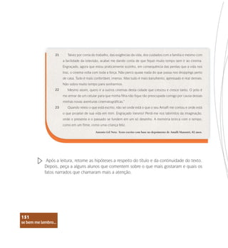 se bem me lembro...
151
Talvez por conta do trabalho, das exigências da vida, dos cuidados com a família e mesmo com
a facilidade da televisão, acabei me dando conta de que fiquei muito tempo sem ir ao cinema.
Engraçado, agora que estou praticamente sozinho, em consequência das perdas que a vida nos
traz, o cinema volta com toda a força. Não perco quase nada do que passa nos shoppings perto
de casa. Tudo é mais confortável, imenso. Mas tudo é mais barulhento, apressado e real demais.
Não sobra muito tempo para sonharmos.
Mesmo assim, quero ir a outros cinemas desta cidade que cresceu e cresce tanto. O jeito é
me armar de um celular para que minha filha não fique tão preocupada comigo por causa dessas
minhas novas aventuras cinematográficas.”
Quando releio o que está escrito, não sei onde está o que o seu Amalfi me contou e onde está
o que projetei de sua vida em mim. Engraçado mesmo! Perdi-me nos labirintos da imaginação,
onde o presente e o passado se fundem em um só desenho. A memória brinca com o tempo,
como em um filme, como uma criança feliz.
21
22
23
Antonio Gil Neto. Texto escrito com base no depoimento de Amalfi Mansutti, 82 anos.
Após a leitura, retome as hipóteses a respeito do título e da continuidade do texto.
Depois, peça a alguns alunos que comentem sobre o que mais gostaram e quais os
fatos narrados que chamaram mais a atenção.
se bem me lembro...
151
 