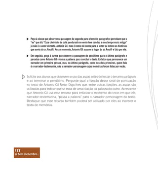 se bem me lembro...
153
Peça à classe que observem a passagem do segundo para o terceiro parágrafo e percebam que o
“eu” que diz “Esse cheirinho de café pendurado no vento leve conduz a meu tempo mais antigo”
já não é o autor do texto, Antonio Gil, mas é como ele conta para o leitor ou leitora as histórias
que ouviu do sr. Amalfi. Nesse momento, Antonio Gil assume o lugar do sr. Amalfi e fala por ele.
Em seguida, peça à turma que observe a passagem do penúltimo para o último parágrafo e
perceba como Antonio Gil retoma a palavra para concluir o texto. Enfatize que permanece um
narrador em primeira pessoa, mas, no último parágrafo, como nos dois primeiros, quem fala
é o narrador-testemunha, não o narrador-personagem cujas memórias foram lidas por vocês.
Solicite aos alunos que observem o uso das aspas antes de iniciar o terceiro parágrafo
e ao terminar o penúltimo. Pergunte qual a função desse sinal de pontuação
no texto de Antonio Gil Neto. Diga-lhes que, entre outras funções, as aspas são
utilizadas para indicar que se trata de uma citação da palavra do outro. Acrescente
que Antonio Gil usa esse recurso para enfatizar o momento do texto em que ele,
narrador-testemunha, “passa a palavra” para o narrador-personagem do texto.
Destaque que esse recurso também poderá ser utilizado por eles ao escrever o
texto de memórias.
se bem me lembro...
153
 