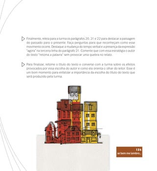 se bem me lembro...
154
Finalmente, releia para a turma os parágrafos 20, 21 e 22 para destacar a passagem
do passado para o presente. Faça perguntas para que reconheçam como esse
movimento ocorre. Destaque a mudança do tempo verbal e a presença da expressão
“agora” na terceira linha do parágrafo 21. Comente que com essa estratégia o autor
do texto “retoma a palavra” sem provocar uma quebra no relato.
Para finalizar, retome o título do texto e converse com a turma sobre os efeitos
provocados por essa escolha do autor e como ela orienta o olhar do leitor. Esse é
um bom momento para enfatizar a importância da escolha do título do texto que
será produzido pela turma.
se bem me lembro...
154
 