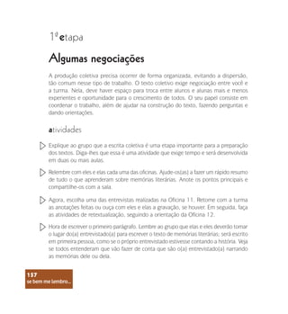 se bem me lembro...
157
Algumas negociações
1 etapa
ª
A produção coletiva precisa ocorrer de forma organizada, evitando a dispersão,
tão comum nesse tipo de trabalho. O texto coletivo exige negociação entre você e
a turma. Nela, deve haver espaço para troca entre alunos e alunas mais e menos
experientes e oportunidade para o crescimento de todos. O seu papel consiste em
coordenar o trabalho, além de ajudar na construção do texto, fazendo perguntas e
dando orientações.
atividades
Explique ao grupo que a escrita coletiva é uma etapa importante para a preparação
dos textos. Diga-lhes que essa é uma atividade que exige tempo e será desenvolvida
em duas ou mais aulas.
Relembre com eles e elas cada uma das oficinas. Ajude-os(as) a fazer um rápido resumo
de tudo o que aprenderam sobre memórias literárias. Anote os pontos principais e
compartilhe-os com a sala.
Agora, escolha uma das entrevistas realizadas na Oficina 11. Retome com a turma
as anotações feitas ou ouça com eles e elas a gravação, se houver. Em seguida, faça
as atividades de retextualização, seguindo a orientação da Oficina 12.
Hora de escrever o primeiro parágrafo. Lembre ao grupo que elas e eles deverão tomar
o lugar do(a) entrevistado(a) para escrever o texto de memórias literárias; será escrito
em primeira pessoa, como se o próprio entrevistado estivesse contando a história. Veja
se todos entenderam que vão fazer de conta que são o(a) entrevistado(a) narrando
as memórias dele ou dela.
se bem me lembro...
157
 