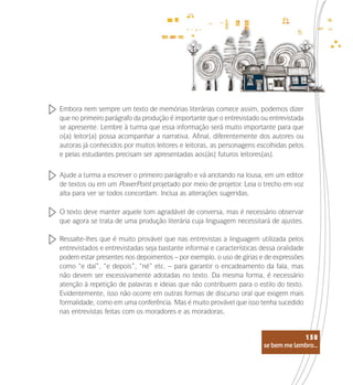 se bem me lembro...
158
Embora nem sempre um texto de memórias literárias comece assim, podemos dizer
que no primeiro parágrafo da produção é importante que o entrevistado ou entrevistada
se apresente. Lembre à turma que essa informação será muito importante para que
o(a) leitor(a) possa acompanhar a narrativa. Afinal, diferentemente dos autores ou
autoras já conhecidos por muitos leitores e leitoras, as personagens escolhidas pelos
e pelas estudantes precisam ser apresentadas aos(às) futuros leitores(as).
Ajude a turma a escrever o primeiro parágrafo e vá anotando na lousa, em um editor
de textos ou em um PowerPoint projetado por meio de projetor. Leia o trecho em voz
alta para ver se todos concordam. Inclua as alterações sugeridas.
O texto deve manter aquele tom agradável de conversa, mas é necessário observar
que agora se trata de uma produção literária cuja linguagem necessitará de ajustes.
Ressalte-lhes que é muito provável que nas entrevistas a linguagem utilizada pelos
entrevistados e entrevistadas seja bastante informal e características dessa oralidade
podem estar presentes nos depoimentos – por exemplo, o uso de gírias e de expressões
como “e daí”, “e depois”, “né” etc. – para garantir o encadeamento da fala, mas
não devem ser excessivamente adotadas no texto. Da mesma forma, é necessário
atenção à repetição de palavras e ideias que não contribuem para o estilo do texto.
Evidentemente, isso não ocorre em outras formas de discurso oral que exigem mais
formalidade, como em uma conferência. Mas é muito provável que isso tenha sucedido
nas entrevistas feitas com os moradores e as moradoras.
se bem me lembro...
158
 