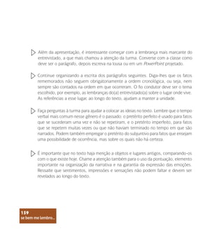 se bem me lembro...
159
Continue organizando a escrita dos parágrafos seguintes. Diga-lhes que os fatos
rememorados não seguem obrigatoriamente a ordem cronológica, ou seja, nem
sempre são contados na ordem em que ocorreram. O fio condutor deve ser o tema
escolhido, por exemplo, as lembranças do(a) entrevistado(a) sobre o lugar onde vive.
As referências a esse lugar, ao longo do texto, ajudam a manter a unidade.
Faça perguntas à turma para ajudar a colocar as ideias no texto. Lembre que o tempo
verbal mais comum nesse gênero é o passado: o pretérito perfeito é usado para fatos
que se sucederam uma vez e não se repetiram, e o pretérito imperfeito, para fatos
que se repetem muitas vezes ou que não haviam terminado no tempo em que são
narrados. Podem também empregar o pretérito do subjuntivo para fatos que ensejam
uma possibilidade de ocorrência, mas sobre os quais não há certeza.
É importante que no texto haja menção a objetos e lugares antigos, comparando-os
com o que existe hoje. Chame a atenção também para o uso da pontuação, elemento
importante na organização da narrativa e na garantia da expressão das emoções.
Ressalte que sentimentos, impressões e sensações não podem faltar e devem ser
revelados ao longo do texto.
Além da apresentação, é interessante começar com a lembrança mais marcante do
entrevistado, a que mais chamou a atenção da turma. Converse com a classe como
deve ser o parágrafo, depois escreva na lousa ou em um PowerPoint projetado.
se bem me lembro...
159
 