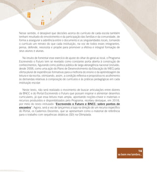 se bem me lembro...
16
Nesse sentido, é desejável que decisões acerca do currículo de cada escola também
tenham resultado do envolvimento e da participação das famílias e da comunidade, de
forma a assegurar a aderência entre o documento e as singularidades locais, tornando
o currículo um retrato do que cada instituição, na voz de todos esses integrantes,
pensa, defende, necessita e propõe para promover a efetiva e integral formação de
seus alunos e alunas.
No intuito de fomentar esse exercício de ajuste do olhar do geral ao local, o Programa
Escrevendo o Futuro tem se revelado como constante porta aberta à construção de
conhecimentos, figurando como política pública de larga abrangência nacional (incluído,
desde 2008, como uma ação do Plano de Desenvolvimento da Educação do MEC) pela
oferta plural de experiências formativas para a melhoria do ensino e da aprendizagem da
leitura e da escrita, otimizando, assim, a condição reflexiva e propositiva no acolhimento
às demandas relativas à composição de currículos e às práticas pedagógicas em cada
instituição escolar.
Neste texto, não será realizado o movimento de buscar articulações entre dizeres
da BNCC e do Portal Escrevendo o Futuro que possam inspirar e alimentar desenhos
curriculares, já que essa leitura mais ampla, apontando noções-chave e materiais e
recursos produzidos e disponibilizados pelo Programa, recebeu destaque, em 2018,
por meio do texto intitulado “Escrevendo o Futuro e BNCC: sobre pontos de
encontro”. Agora, será a vez de lançarmos a lupa na direção de um recurso específico
do Portal, os Cadernos Docentes, que se apresentam como o material de referência
para o trabalho com sequências didáticas (SD) na Olimpíada.
se bem me lembro...
16
 