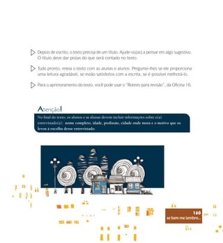 se bem me lembro...
160
Depois de escrito, o texto precisa de um título. Ajude-os(as) a pensar em algo sugestivo.
O título deve dar pistas do que será contado no texto.
Tudo pronto, releia o texto com as alunas e alunos. Pergunte-lhes se ele proporciona
uma leitura agradável, se estão satisfeitos com a escrita, se é possível melhorá-lo.
Para o aprimoramento do texto, você pode usar o “Roteiro para revisão”, da Oficina 16.
No final do texto, os alunos e as alunas devem incluir informações sobre o(a)
entrevistado(a): nome completo, idade, profissão, cidade onde mora e o motivo que os
levou à escolha desse entrevistado.
Atenção!
se bem me lembro...
160
 
