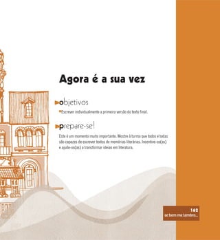 se bem me lembro...
162
objetivos
prepare-se!
Este é um momento muito importante. Mostre à turma que todos e todas
são capazes de escrever textos de memórias literárias. Incentive-os(as)
e ajude-os(as) a transformar ideias em literatura.
Escrever individualmente a primeira versão do texto final.
Agora é a sua vez
se bem me lembro...
162
 