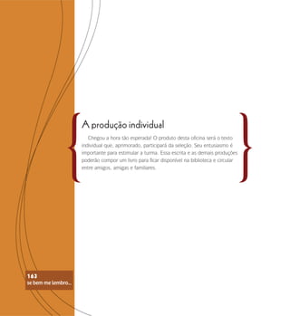 se bem me lembro...
163
A produção individual
Chegou a hora tão esperada! O produto desta oficina será o texto
individual que, aprimorado, participará da seleção. Seu entusiasmo é
importante para estimular a turma. Essa escrita e as demais produções
poderão compor um livro para ficar disponível na biblioteca e circular
entre amigos, amigas e familiares.
se bem me lembro...
163
 