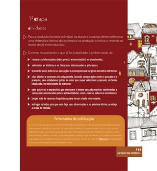 se bem me lembro...
164
1 etapa
ª
atividades
Para a produção do texto individual, os alunos e as alunas devem selecionar
uma entrevista distinta da explorada na produção coletiva e retomar os
dados do(a) entrevistado(a).
Comece recuperando o que já foi trabalhado. Lembre-os(as) de:
retomar as informações dadas pelo(a) entrevistado(a) no depoimento;
selecionar as histórias e os fatos mais interessantes e pitorescos;
transmitir ao(à) leitor(a) as sensações e as emoções que surgiram durante a entrevista;
citar objetos e costumes de antigamente, fazendo comparações entre o passado e o
presente, sem estabelecer juízos de valor que super valorizem o passado, de forma
idealizada, em detrimento do presente;
usar palavras e expressões que marquem o tempo passado;mostrar sentimentos e
sensaçõesrememoradospelo(a)entrevistado(a):cores,cheiros,saboresemovimentos;
lançar mão de recursos linguísticos para tornar o texto interessante.
entregar os textos para que você faça suas observações e, na próxima oficina, aconteça
a etapa de revisão.
Ferramentas de publicação
Se a turma decidir elaborar um livro com os textos de memória, é interessante reservar algumas aulas
para planejar a edição do material. Em uma visita à biblioteca, explore o objeto livro e todos os seus
elementos: capa com título e autor do texto além de imagens que façam referência à temática, orelha,
folha de rosto, prefácio, sumário, ficha catalográfica e quarta capa. Na internet, há também ferramentas
que organizam no ambiente online em formato de livro ou revista. É o caso do Flipsnack (www.flipsnack.
com), com versão gratuita disponível para testes.
se bem me lembro...
164
 
