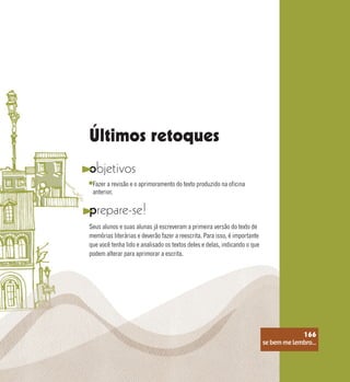 se bem me lembro...
166
objetivos
prepare-se!
Seus alunos e suas alunas já escreveram a primeira versão do texto de
memórias literárias e deverão fazer a reescrita. Para isso, é importante
que você tenha lido e analisado os textos deles e delas, indicando o que
podem alterar para aprimorar a escrita.
Fazer a revisão e o aprimoramento do texto produzido na oficina
anterior.
Últimos retoques
se bem me lembro...
166
 
