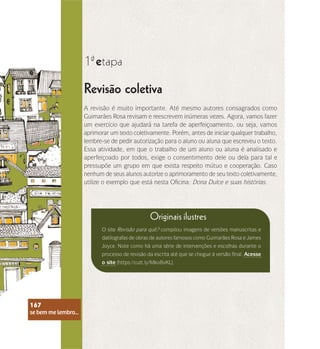 se bem me lembro...
167
Revisão coletiva
1 etapa
ª
A revisão é muito importante. Até mesmo autores consagrados como
Guimarães Rosa revisam e reescrevem inúmeras vezes. Agora, vamos fazer
um exercício que ajudará na tarefa de aperfeiçoamento, ou seja, vamos
aprimorar um texto coletivamente. Porém, antes de iniciar qualquer trabalho,
lembre-se de pedir autorização para o aluno ou aluna que escreveu o texto.
Essa atividade, em que o trabalho de um aluno ou aluna é analisado e
aperfeiçoado por todos, exige o consentimento dele ou dela para tal e
pressupõe um grupo em que exista respeito mútuo e cooperação. Caso
nenhum de seus alunos autorize o aprimoramento de seu texto coletivamente,
utilize o exemplo que está nesta Oficina: Dona Dulce e suas histórias.
Originais ilustres
O site Revisão para quê? compilou imagens de versões manuscritas e
datilografas de obras de autores famosos como Guimarães Rosa e James
Joyce. Note como há uma série de intervenções e escolhas durante o
processo de revisão da escrita até que se chegue à versão final. Acesse
o site (https://cutt.ly/Mko8vKL).
se bem me lembro...
167
 