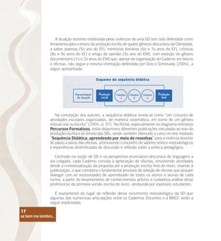 se bem me lembro...
17
A atuação docente mobilizada pelas vivências de uma SD tem sido defendida como
ferramenta para o ensino da produção escrita de quatro gêneros discursivos da Olimpíada,
a saber, poemas (5o ano do EF), memórias literárias (6o e 7o anos do EF), crônicas
(8o e 9o anos do EF) e artigo de opinião (3o ano do EM), com exceção do gênero
documentário (1o e 2o anos do EM) que, apesar da organização do Caderno em blocos
e oficinas, não segue a mesma orientação defendida por Dolz e Schneuwly (2004), a
seguir apresentada:
Na concepção dos autores, a sequência didática revela-se como “um conjunto de
atividades escolares organizadas, de maneira sistemática, em torno de um gênero
textual oral ou escrito” (2004, p. 97). No Portal, especialmente no diagrama interativo
Percursos Formativos, estão disponíveis diferentes publicações vinculadas ao eixo da
produção escrita e ao ensino das SDs, sendo também oferecido o curso on-line mediado
“Sequência Didática: aprendendo por meio de resenhas” para a vivência docente
do passo a passo das oficinas, promovendo o encontro de saberes teórico-metodológicos
e experiências diversificadas de discussão e reflexão sobre a prática pedagógica.
Centrado na noção de SD e na perspectiva enunciativo-discursiva de linguagem a
ela coligada, cada Caderno convida à apreciação de oficinas, envolvendo atividades
desde a contextualização da proposta até a produção escrita final do texto, visando à
publicização, o que corrobora o fundamental processo de seleção de oficinas que possam
dialogar com as necessidades de aprendizado de todos os alunos e alunas de cada
turma, a partir do levantamento de conhecimentos prévios e cuidadosa análise do(a)
professor(a) da primeira versão escrita do texto, produzida por esses(as) estudantes.
É exatamente do lugar de reflexão desse movimento metodológico da SD que
algumas das numerosas articulações entre os Cadernos Docentes e a BNCC serão a
seguir explicitadas.
se bem me lembro...
17
 