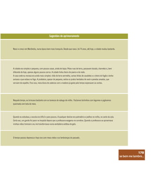 se bem me lembro...
170
Sugestões de aprimoramento
Nasci e cresci em Marlândia, numa época bem mais tranquila. Desde que nasci, há 74 anos, até hoje, a cidade mudou bastante.
A cidade era simples e pequena, com poucas casas, ainda de taipa. Pelas ruas de terra, passavam boiada, charretes e, bem
diferente de hoje, apenas alguns poucos carros. A cidade tinha cheiro de poeira e de mato.
A casa onde eu morava era ainda mais simples: chão de terra vermelha, camas feitas de cavaletes e o cheiro do fogão a lenha
avisava o que estava no fogo. A prateleira, apesar de pequena, exibia os pratos herdados de vovó e panelas areadas, que
serviam de espelho. Fora isso, meia dúzia de cadeiras com a madeira já gasta pelo tempo esperavam as visitas.
Naquele tempo, eu brincava bastante com as bonecas de sabugo de milho. Fazíamos bichinhos com legumes e jogávamos
queimada com bola de meia.
Quando eu estudava, a escola era difícil e para poucos. A qualquer deslize era palmatória e joelhos no milho, no canto da sala.
Certa vez, um garoto foi parar no hospital depois que a professora exagerou no corretivo. Quando a professora se aproximava
minhas mãos tremiam e eu me transformava numa verdadeira estátua de gelo.
O tempo passou depressa e hoje vivo com meus netos e as lembranças do passado.
se bem me lembro...
170
 