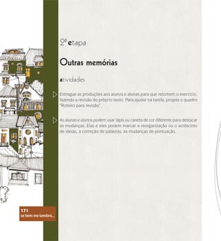 se bem me lembro...
171
Outras memórias
2 etapa
ª
atividades
Entregue as produções aos alunos e alunas para que retomem o exercício,
fazendo a revisão do próprio texto. Para ajudar na tarefa, projete o quadro
“Roteiro para revisão”.
As alunas e alunos podem usar lápis ou caneta de cor diferente para destacar
as mudanças. Elas e eles podem marcar a reorganização ou o acréscimo
de ideias, a correção de palavras, as mudanças de pontuação.
se bem me lembro...
171
 