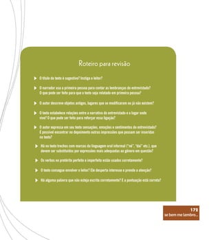 se bem me lembro...
172
O título do texto é sugestivo? Instiga o leitor?
Roteiro para revisão
O narrador usa a primeira pessoa para contar as lembranças do entrevistado?
O que pode ser feito para que o texto seja relatado em primeira pessoa?
O autor descreve objetos antigos, lugares que se modificaram ou já não existem?
O texto estabelece relações entre a narrativa do entrevistado e o lugar onde
vive? O que pode ser feito para reforçar essa ligação?
O autor expressa em seu texto sensações, emoções e sentimentos do entrevistado?
É possível encontrar no depoimento outras impressões que possam ser inseridas
no texto?
Há no texto trechos com marcas da linguagem oral informal (“né”, “daí” etc.), que
devem ser substituídos por expressões mais adequadas ao gênero em questão?
Os verbos no pretérito perfeito e imperfeito estão usados corretamente?
O texto consegue envolver o leitor? Ele desperta interesse e prende a atenção?
Há alguma palavra que não esteja escrita corretamente? E a pontuação está correta?
se bem me lembro...
172
 