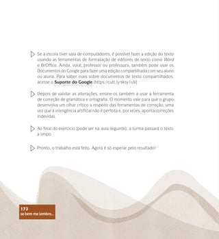 se bem me lembro...
173
Ao final do exercício (pode ser na aula seguinte), a turma passará o texto
a limpo.
Pronto, o trabalho está feito. Agora é só esperar pelo resultado!
Se a escola tiver sala de computadores, é possível fazer a edição do texto
usando as ferramentas de formatação de editores de texto como Word
e BrOffice. Ainda, você, professor ou professora, também pode usar os
Documentos do Google para fazer uma edição compartilhada com seu aluno
ou aluna. Para saber mais sobre documentos de texto compartilhados,
acesse o Suporte do Google (https://cutt.ly/sksy1uV)
Depois de validar as alterações, ensine-os também a usar a ferramenta
de correção de gramática e ortografia. O momento vale para que o grupo
desenvolva um olhar crítico a respeito das ferramentas de correção, uma
vez que a inteligência artificial não é perfeita e, por vezes, aponta correções
indevidas.
se bem me lembro...
173
 