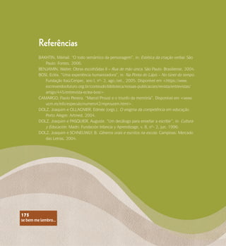 se bem me lembro...
175
Referências
BAKHTIN, Mikhail. “O todo semântico da personagem”, in: Estética da criação verbal. São
Paulo: Fontes, 2006.
BENJAMIN, Walter. Obras escolhiSdas II – Rua de mão única. São Paulo: Brasiliense, 2004.
BOSI, Ecléa. “Uma experiência humanizadora”, in: Na Ponta do Lápis – No túnel do tempo.
Fundação Itaú/Cenpec, ano I, nº- 2, ago./set., 2005. Disponível em <https://www.
escrevendoofuturo.org.br/conteudo/biblioteca/nossas-publicacoes/revista/entrevistas/
artigo/445/entrevista-eclea-bosi>.
CAMARGO, Flavio Pereira. “Marcel Proust e o triunfo da memória”. Disponível em <www.
ucm.es/info/especulo/numero42/mproustm.html>.
DOLZ, Joaquim e OLLAGNIER, Edmée (orgs.). O enigma da competência em educação.
Porto Alegre: Artmed, 2004.
DOLZ, Joaquim e PASQUIER, Auguste. “Um decálogo para enseñar a escribir”, in: Cultura
y Educación. Madri: Fundación Infancia y Aprendizage, v. 8, nº- 2, jun. 1996.
DOLZ, Joaquim e SCHNEUWLY, B. Gêneros orais e escritos na escola. Campinas: Mercado
das Letras, 2004.
se bem me lembro...
175
 