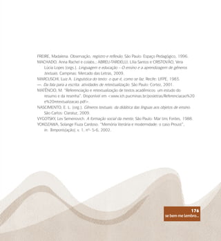 se bem me lembro...
176
FREIRE, Madalena. Observação, registro e reflexão. São Paulo: Espaço Pedagógico, 1996.
MACHADO, Anna Rachel e colabs.; ABREU-TARDELLI, Lília Santos e CRISTOVÃO, Vera
Lúcia Lopes (orgs.). Linguagem e educação – O ensino e a aprendizagem de gêneros
textuais. Campinas: Mercado das Letras, 2009.
MARCUSCHI, Luiz A. Linguística do texto: o que é, como se faz. Recife: UFPE, 1983.
—. Da fala para a escrita: atividades de retextualização. São Paulo: Cortez, 2001.
MATÊNCIO, M. “Referenciação e retextualização de textos acadêmicos: um estudo do
resumo e da resenha”. Disponível em <www.ich.pucminas.br/posletras/Referenciacao%20
e%20retextualizacao.pdf>.
NASCIMENTO, E. L. (org.). Gêneros textuais: da didática das línguas aos objetos de ensino.
São Carlos: Claraluz, 2009.
VYGOTSKY, Lev Semenovich. A formação social da mente. São Paulo: Mar tins Fontes, 1988.
YOKOZAWA, Solange Fiuza Cardoso. “Memória literária e modernidade: o caso Proust”,
in: Temporis(ação), v. 1, nº- 5-6, 2002.
se bem me lembro...
176
 