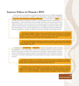 se bem me lembro...
18
A relação entre competências e habilidades da área de linguagens no EF e da área
de linguagens e suas tecnologias no EM é um segundo ponto de contato entre os
Cadernos Docentes e a BNCC. Para entender tal articulação, seguem alguns exemplos,
já que a totalidade das relações implicaria uma publicação muito mais densa, extensa
e mais bem vinculada à exploração das especificidades dos quatro “gêneros olímpicos
escritos”.
Sequências Didáticas da Olimpíada e BNCC
Vamos iniciar com a questão das inspirações teóricas que cercam o trabalho pedagógico
com as SDs e que encontram, na BNCC, lugar de destaque, especialmente referentes
à perspectiva de linguagem enunciativo-discursiva e à centralidade do texto como
unidade de trabalho, assumidas na BNCC e contempladas durante o planejamento, a
organização e o desenvolvimento das atividades presentes nas oficinas das SDs dos
Cadernos Docentes, uma vez que todas as propostas guiam-se pela presença e pela
análise de textos diversos, pertencentes a cada um dos gêneros do discurso eleitos como
foco da produção escrita, que são analisados em suas diferentes dimensões (discursiva,
textual e linguística), a partir da reflexão acerca das condições de produção textual.
se bem me lembro...
18
 