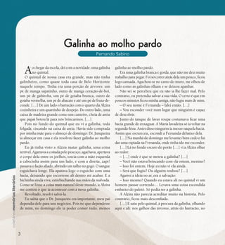 se bem me lembro...
181
Galinha ao molho pardo
Fernando Sabino
Ao chegar da escola, dei com a novidade: uma galinha
no quintal.
O quintal de nossa casa era grande, mas não tinha
galinheiro, como quase toda casa de Belo Horizonte
naquele tempo. Tinha era uma porção de árvores: um
pé de manga sapatinho, outro de manga coração-de-boi,
um pé de gabiroba, um pé de goiaba branca, outro de
goiaba vermelha, um pé de abacate e até um pé de fruta-de-
conde. […] De um lado o barracão com o quarto da Alzira
cozinheira e um quartinho de despejo. Do outro lado, uma
caixa de madeira grande como um canteiro, cheia de areia
que papai botou lá para nós brincarmos. […]
Pois no fundo do quintal que eu vi a galinha, toda
folgada, ciscando na caixa de areia. Havia sido comprada
por minha mãe para o almoço de domingo: Dr. Junqueira
ia almoçar em casa e ela resolveu fazer galinha ao molho
pardo.
Eu já tinha visto a Alzira matar galinha, uma coisa
terrível. Agarrava a coitada pelo pescoço, agachava, apertava
o corpo dela entre os joelhos, torcia com a mão esquerda
a cabecinha assim para um lado, e com a direita, zapt!
passava o facão afiado, abrindo um talho no gogó. O sangue
esguichava longe. Ela aparava logo o esguicho com uma
bacia, deixando que escorresse ali dentro até acabar. E a
bichinha ainda viva, estrebuchando nas mãos da malvada.
Como se fosse a coisa mais natural deste mundo, a Alzira
me contou o que ia acontecer com a nova galinha.
Revoltado, resolvi salvá-la.
Eu sabia que o Dr. Junqueira era importante, meu pai
dependia dele para uns negócios. Pois no que dependesse
de mim, no domingo ele ia poder comer tudo, menos
galinha ao molho pardo.
Era uma galinha branca e gorda, que não me deu muito
trabalho para pegar. Foi só correr atrás dela um pouco, ficou
logo cansada. Agachou-se no canto do muro, me olhou de
lado como as galinhas olham e se deixou apanhar.
Não sei se percebeu que eu não ia lhe fazer mal. Pelo
contrário, eu pretendia salvar a sua vida. O certo é que em
poucos minutos ficou minha amiga, não fugiu mais de mim.
– O seu nome é Fernanda – falei então. […]
– Vou esconder você num lugar que ninguém é capaz
de descobrir.
Junto do tanque de lavar roupa costumava ficar uma
bacia grande de enxaguar. A Maria lavadeira só ia voltar na
segunda-feira. Antes disso ninguém ia mexer naquela bacia.
Assim que escureceu, escondi a Fernanda debaixo dela.
[…] Na manhã de domingo me levantei bem cedo e fui
dar uma espiada na Fernanda, onde tinha ido me esconder.
[…] Lá no fundo escuro do porão […] vi a Alzira olhar
ao redor:
– […] onde é que se meteu a galinha? […]
– Você não estava brincando com ela ontem, menino?
– Isso foi ontem. Hoje eu não vi ela ainda.
– Será que fugiu? Ou alguém roubou? […]
Agarrei a ideia no ar, era a salvação:
– Isso mesmo! Quando eu estava ali no quintal vi um
homem passar correndo… Levava uma coisa escondida
embaixo do paletó. Só podia ser a galinha.
A Alzira não parecia acreditar muito na história. Pelo
contrário, ficou mais desconfiada.
[…] E saiu pelo quintal, à procura da galinha, olhando
aqui e ali: nos galhos das árvores, atrás do barracão, no
3
 