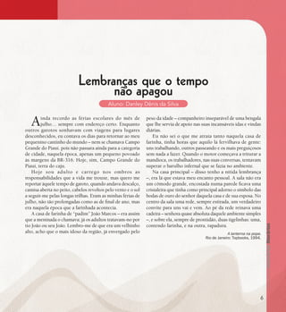 se bem me lembro...
184
A lanterna na popa.
Rio de Janeiro: Topbooks, 1994.
Lembranças que o tempo
não apagou
Aluno: Danley Dênis da Silva
Ainda recordo as férias escolares do mês de
julho… sempre com endereço certo. Enquanto
outros garotos sonhavam com viagens para lugares
desconhecidos, eu contava os dias para retornar ao meu
pequenino cantinho do mundo – nem se chamava Campo
Grande do Piauí. pois não passara ainda para a categoria
de cidade, naquela época, apenas um pequeno povoado
às margens da BR-316. Hoje, sim, Campo Grande do
Piauí, terra do caju.
Hoje sou adulto e carrego nos ombros as
responsabilidades que a vida me trouxe, mas quero me
reportar àquele tempo de garoto, quando andava descalço,
camisa aberta no peito, cabelos revoltos pelo vento e o sol
a seguir-me pelas longas trilhas. Eram as minhas férias de
julho, não tão prolongadas como as de final de ano, mas
era naquela época que a farinhada acontecia.
A casa de farinha de “padim” João Marcos – era assim
que a meninada o chamava; já os adultos tratavam-no por
tio João ou seu João. Lembro-me de que era um velhinho
alto, acho que o mais idoso da região, já envergado pelo
peso da idade – companheiro inseparável de uma bengala
que lhe servia de apoio nas suas incansáveis idas e vindas
diárias.
Eu não sei o que me atraía tanto naquela casa de
farinha, tinha horas que aquilo lá fervilhava de gente:
uns trabalhando, outros passeando e os mais preguiçosos
sem nada a fazer. Quando o motor começava a triturar a
mandioca, os trabalhadores, nas suas conversas, tentavam
superar o barulho infernal que se fazia no ambiente.
Na casa principal – disso tenho a nítida lembrança
–, era lá que estava meu encanto pessoal. A sala não era
um cômodo grande, encostada numa parede ficava uma
cristaleira que tinha como principal adorno o símbolo das
bodas de ouro do senhor daquela casa e de sua esposa. No
centro da sala uma rede, sempre estirada, um verdadeiro
convite para uns vai e vem. Ao pé da rede reinava uma
cadeira – senhora quase absoluta daquele ambiente simples
–, e sobre ela, sempre de prontidão, duas tigelinhas: uma,
contendo farinha, e na outra, rapadura.
6
 