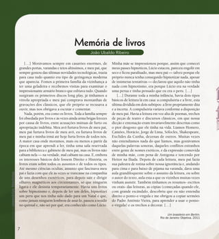se bem me lembro...
185
Memória de livros
João Ubaldo Ribeiro
[…] Morávamos sempre em casarões enormes, de
grandes portas, varandas e tetos altíssimos, e meu pai, que
sempre gostou das últimas novidades tecnológicas, trazia
para casa tudo quanto era tipo de geringonça moderna
que aparecia. Fomos a primeira família da vizinhança a
ter uma geladeira e recebemos visitas para examinar o
impressionante armário branco que esfriava tudo. Quando
surgiram os primeiros discos long play, já tínhamos a
vitrola apropriada e meu pai comprava montanhas de
gravações dos clássicos, que ele próprio se recusava a
ouvir, mas nos obrigava a escutar e comentar.
Nada, porém, era como os livros. Toda a família sempre
foi obsedada por livros e às vezes ainda arma brigas ferozes
por causa de livros, entre acusações mútuas de furto ou
apropriação indébita. Meu avô furtava livros de meu pai,
meu pai furtava livros de meu avô, eu furtava livros de
meu pai e minha irmã até hoje furta livros de todos nós.
A maior casa onde moramos, mais ou menos a partir da
época em que aprendi a ler, tinha uma sala reservada
para a biblioteca e gabinete de meu pai, mas os livros não
cabiam nela — na verdade, mal cabiam na casa. E, embora
os interesses básicos dele fossem Direito e História, os
livros eram sobre todos os assuntos e de todos os tipos.
Até mesmo ciências ocultas, assunto que fascinava meu
pai e fazia com que ele às vezes se trancasse na companhia
de uns desenhos esotéricos, para depois sair e dirigir
olhares magnéticos aos circunstantes, só que ninguém
ligava e ele desistia temporariamente. Havia uns livros
sobre hipnotismo e, depois de ler um deles, hipnotizei
um peru que nos tinha sido dado para um Natal e que,
como jamais ninguém lembrou de assá-lo, passou a residir
no quintal e, não sei por quê, era conhecido como Lúcio.
Minha mãe se impressionou porque, assim que comecei
meus passes hipnóticos, Lúcio estacou, pareceu engolir em
seco e ficou paralisado, mas meu pai — talvez porque ele
próprio nunca tenha conseguido hipnotizar nada, apesar
de inúmeras tentativas — declarou que aquilo não tinha
nada com hipnotismo, era porque Lúcio era na verdade
uma perua e tinha pensado que eu era o peru. […]
[…] Durante toda a minha infância, havia dois tipos
básicos de leitura lá em casa: a compulsória e a livre, esta
última dividida em dois subtipos- a livre propriamente dita
e a incerta. A compulsória variava conforme a disposição
de meu pai. Havia a leitura em voz alta de poemas, trechos
de peças de teatro e discursos clássicos, em que nossa
dicção e entonação eram invariavelmente descritas como
o pior desgosto que ele tinha na vida. Líamos Homero,
Camões, Horácio, Jorge de Lima, Sófocles, Shakespeare,
Euclides da Cunha, dezenas de outros. Muitas vezes
não entendíamos nada do que líamos, mas gostávamos
daquelas palavras sonoras, daqueles conflitos estranhos
entre gente de nomes exóticos, e da expressão comovida
de minha mãe, com pena de Antígona e torcendo por
Heitor na Ilíada. Depois de cada leitura, meu pai fazia
sua palestra de rotina sobre nossa ignorância e, andando
para cima e para baixo de pijama na varanda, dava uma
aula grandiloquente sobre o assunto da leitura, ou sobre
o autor do texto, aula esta a que os vizinhos muitas vezes
vinham assistir. Também tínhamos os resumos- escritos
ou orais- das leituras, as cópias (começadas quando ele,
com grande escândalo, descobriu que eu não entendia
direito o ponto-e-vírgula e me obrigou a copiar sermões
do Padre Antônio Vieira, para aprender a usar o ponto-
e-vírgula) e os trechos a decorar. […]
Um brasileiro em Berlim.
Rio de Janeiro: Objetiva, 2011
7
 