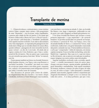 se bem me lembro...
187
Transplante de menina
Tatiana Belinky
[…] Depois do almoço, continuávamos o nosso turismo
carioca. Papai e mamãe, mais o primo – feliz proprietário
de uma “baratinha” – nos levavam, todos empilhados,
a passear pela cidade do Rio de Janeiro. E foi assim que
ficamos conhecendo o Morro da Urca e o Pão de Açúcar –
ai, que emoção – pelo funicular, o “bondinho” pendurado
entre aqueles enormes rochedos. E de onde se descortinava
uma vista empolgante, só superada pela paisagem de tirar
ainda mais o fôlego que se estendeu diante de nossos olhos,
quando subimos – passageiros de outro trenzinho incrível,
quase vertical – ao alto do Corcovado. Ali ainda não se
erguia a estátua do Cristo Redentor, que é hoje o cartão-
postal do Rio de Janeiro. Mas me parece que o panorama
era, por estranho que pareça, bem mais “divino” ao natural,
sem ela.
FomospasseartambémnaGáveaenaAvenidaNiemeyer,
ainda bastante deserta, e na Tijuca, com a sua floresta e a
sua linda Cascatinha. “Cascatinha”, por sinal, era o nome
da cerveja que papai tomava com muito gosto, enquanto
nós, crianças, nos amarrávamos num refrigerante incrível
que tinha o estranho nome de Guaraná.
Não deixamos de passear pelo centro da cidade,
na elegantíssima Rua do Ouvidor, e na muito chique
Cinelândia, em frente ao Teatro Municipal e suas escadarias,
com seus bares e sorveterias na calçada. E, claro, na Avenida
Rio Branco, reta, larga, e imponente, embicando no cais
do porto, por onde chegamos ao Brasil pela primeira vez.
E foi nessa Avenida Rio Branco que tivemos a nossa
primeira impressão – e que impressão! – do carnaval
brasileiro. Eu já tinha ouvido falar em carnaval: na Europa,
era famoso o carnaval de Nice, na França, com a sua
decantada batalha de flores; e o carnaval de Veneza, mais
exuberante, tradicional, com gente fantasiada e mascarada
dançando e cantando nas ruas. E havia também os luxuosos,
e acho que “comportados”, bailes de máscaras, em muitas
capitais europeias. Eu já ouvira falar em fasching, carnevale,
Mardi Gras – vagamente. Mas o que eu vi, o que nós vimos,
no Rio de Janeiro, não se parecia com nada que eu pudesse
sequer imaginar nos meus sonhos mais desvairados.
Aquelas multidões enchendo toda a avenida, aquele
“corso” – o desfile interminável e lento de carros, para-
choque com para-choque, capotas arriadas, apinhados de
gente fantasiada e animadíssima. Todo aquele mundaréu
de homens, mulheres, crianças, de todos os tipos, de todas
as cores, de todos os trajes – todos dançando e cantando,
pulando, saracoteando, jogando confetes e serpentinas que
chegavam literalmente a entupir a rua e se enroscar nas
rodas dos carros… E os lança-perfumes, que que é isso,
9
 