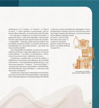 se bem me lembro...
188
Um brasileiro em Berlim.
Rio de Janeiro: Objetiva, 2011
minha gente! E os “cordões”, os “ranchos”, os “blocos
de sujos” – e todo o mundo se comunicando, como se
fossem velhos conhecidos, se tocando, brincando, flertando
– era assim que se chamavam os namoricos fortuitos, a
paquera da época -, tudo numa liberdade e descontração
incríveis, especialmente para aqueles tempos tão recatados
e comportados… Tanto que, ainda vários anos depois, uma
marchinha carnavalesca falava, na sua letra alegremente
escandalizada, da “moreninha querida… que anda sem
meia em plena avenida“.
Ah, as marchinhas, as modinhas, as músicas de carnaval,
maliciosas, buliçosas e engraçadas, algumas até com ferinas
críticas políticas… E os ritmos, e os instrumentos – violões,
cuícas (coisa nunca vista!), tamborins, reco-recos…
E finalmente, coroando tudo, as escolas de samba, e o
desfile feérico dos enormes carros alegóricos das sociedades
carnavalescas – coisa absolutamente inédita para nós – com
seus nomes esquisitos, “Fenianos”, “Tenentes do Diabo” –
cada qual mais imponente, mais fantástico, mais brilhante,
mais deslumbrante, mais mirabolante – e, para mim, nada
menos que acachapante!
E pensar que a gente não compreendia nem metade do
que estava acontecendo! Todo aquele alarido, todas aquelas
luzes, toda aquela agitação, toda aquela alegria desenfreada
– tudo isso nos deixou literalmente embriagados e tontos
de impressões e sensações, tão novas e tão fortes que nunca
mais esqueci aqueles dias delirantes. Vi muitos carnavais
depois daquele, participei mesmo
de vários, e curti-os muito.
Mas nada, nunca mais, se
comparou com aquele
primeiro carnaval no Rio de
Janeiro, um banho de Brasil,
inesquecível…
10
 