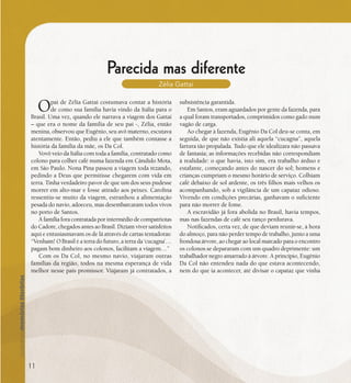 se bem me lembro...
189
Parecida mas diferente
Zélia Gattai
Opai de Zélia Gattai costumava contar a história
de como sua família havia vindo da Itália para o
Brasil. Uma vez, quando ele narrava a viagem dos Gattai
– que era o nome da família de seu pai -, Zélia, então
menina, observou que Eugênio, seu avô materno, escutava
atentamente. Então, pediu a ele que também contasse a
história da família da mãe, os Da Col.
Vovô veio da Itália com toda a família, contratado como
colono para colher café numa fazenda em Cândido Mota,
em São Paulo. Nona Pina passou a viagem toda rezando,
pedindo a Deus que permitisse chegarem com vida em
terra. Tinha verdadeiro pavor de que um dos seus pudesse
morrer em alto-mar e fosse atirado aos peixes. Carolina
ressentiu-se muito da viagem, estranhou a alimentação
pesada do navio, adoeceu, mas desembarcaram todos vivos
no porto de Santos.
A família fora contratada por intermédio de compatriotas
do Cadore, chegados antes ao Brasil. Diziam viver satisfeitos
aqui e entusiasmavam os de lá através de cartas tentadoras:
“Venham! O Brasil é a terra do futuro, a terra da ‘cucagna’…
pagam bom dinheiro aos colonos, facilitam a viagem…”
Com os Da Col, no mesmo navio, viajaram outras
famílias da região, todos na mesma esperança de vida
melhor nesse país promissor. Viajaram já contratados, a
subsistência garantida.
Em Santos, eram aguardados por gente da fazenda, para
a qual foram transportados, comprimidos como gado num
vagão de carga.
Ao chegar à fazenda, Eugênio Da Col deu-se conta, em
seguida, de que não existia ali aquela “cucagna”, aquela
fartura tão propalada. Tudo que ele idealizara não passava
de fantasia; as informações recebidas não correspondiam
à realidade: o que havia, isto sim, era trabalho árduo e
estafante, começando antes do nascer do sol; homens e
crianças cumpriam o mesmo horário de serviço. Colhiam
café debaixo de sol ardente, os três filhos mais velhos os
acompanhando, sob a vigilância de um capataz odioso.
Vivendo em condições precárias, ganhavam o suficiente
para não morrer de fome.
A escravidão já fora abolida no Brasil, havia tempos,
mas nas fazendas de café seu ranço perdurava.
Notificados, certa vez, de que deviam reunir-se, à hora
do almoço, para não perder tempo de trabalho, junto a uma
frondosa árvore, ao chegar ao local marcado para o encontro
os colonos se depararam com um quadro deprimente: um
trabalhador negro amarrado à árvore. A princípio, Eugênio
Da Col não entendeu nada do que estava acontecendo,
nem do que ia acontecer, até divisar o capataz que vinha
11
 