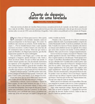 se bem me lembro...
191
Quarto de despejo:
diário de uma favelada
Carolina Maria de Jesus
Deixei o leito as 4 horas para escrever. Abri a porta
e contemplei o céu estrelado. Quando o astro-rei
começou despontar eu fui buscar água. Tive sorte! As
mulheres não estavam na torneira. Enchi minha lata e
zarpei. (...) Fui no Arnaldo buscar o leite e o pão. Quando
retornava encontrei o senhor Ismael com uma faca de
30 centimetros mais ou menos. Disse-me que estava a
espera do Binidito e do Miguel para matá-los, que êles lhe
expancaram quando êle estava embriagado.
Lhe aconselhei a não brigar, que o crime não trás
vantagens a ninguem, apenas deturpa a vida. Senti o
cheiro do alcool, disisti. Sei que os ébrios não atende. O
senhor Ismael quando não está alcoolizado demonstra
sua sapiencia. Já foi telegrafista. E do Circulo Exoterico.
Tem conhecimentos bíblicos, gosta de dar conselhos. Mas
não tem valor. Deixou o alcool lhe dominar, embora seus
conselho seja util para os que gostam de levar vida decente.
Preparei a refeição matinal. Cada filho prefere uma coisa.
A Vera, mingau de farinha de trigo torrada. O João José, café
puro. O José Carlos, leite branco. E eu, mingau de aveia.
Já que não posso dar aos meus filhos uma casa decente
para residir, procuro lhe dar uma refeição condigna.
Terminaram a refeição. Lavei os utensílios. Depois fui
lavar roupas. Eu não tenho homem em casa. É só eu e
meus filhos. Mas eu não pretendo relaxar. O meu sonho
era andar bem limpinha, usar roupas de alto preço, residir
numa casa confortável, mas não é possivel. Eu não estou
descontente com a profissão que exerço. Já habituei-me
andar suja. Já faz oito anos que cato papel. O desgosto que
Estes são trechos do diário de Carolina Maria de Jesus, moradora da favela do Canindé, em São Paulo, catadora de
lixo e mãe de três filhos. Transcrevemos suas palavras letra por letra, desconsiderando o fato de que ela escreve fora da
norma culta e no ano de 1955, antes da Reforma Ortográfica. Todo o diário está publicado no livro Quarto de Despejo.
tenho é residir em favela.
... Durante o dia, os jovens de 15 e 18 anos sentam na
grama e falam de roubo. E já tentaram assaltar o empório do
senhor Raymundo Guello. E um ficou carimbado com uma
bala. O assalto teve inicio as 4 horas. Quando o dia clareou
ascrianças catava dinheiro na rua enocapinzal. Tevecriança
que catou vinte cruzeiros em moeda. E sorria exibindo o
dinheiro. Mas o juiz foi severo. Castigou impiedosamente.
Fui no rio lavar as roupas e encontrei D. Mariana. Uma
mulher agradavel e decente. Tem 9 filhos e um lar modelo.
Ela e o espôso tratam-se com iducação. Visam apenas viver
em paz. E criar filhos. Ela tambem ia lavar roupas. Ela disse-
me que o Binidito da D. Geralda todos os dias ia prêso. Que
a Radio Patrulha cançou de vir buscá-lo. Arranjou serviço
para êle na cadêia. Achei graça. Dei risada!... Estendi as
roupas rapidamente e fui catar papel. Que suplicio catar
papel atualmente! Tenho que levar a minha filha Vera
Eunice. Ela está com dois anos, e não gosta de ficar em casa.
Eu ponho o saco na cabeça e levo-a nos braços. Suporto
o pêso do saco na cabeça e suporto o pêso da Vera Eunice
nos braços. Tem hora que revolto-me. Depois domino-me.
Ela não tem culpa de estar no mundo.
Refleti: preciso ser tolerante com os meus filhos. Êles não
tem ninguem no mundo a não ser eu. Como é pungente a
condição de mulher sozinha sem um homem no lar.
Aqui, todas impricam comigo. Dizem que falo muito
bem. Que sei atrair os homens. (...) Quando fico nervosa
não gosto de discutir. Prefiro escrever. Todos os dias eu
escrevo. Sento no quintal e escrevo.
20 de julho de 1955
13
 