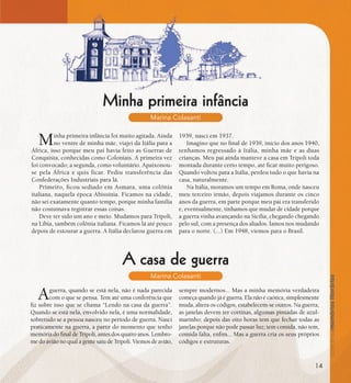 se bem me lembro...
192
Minha primeira infância
Marina Colasanti
Minha primeira infância foi muito agitada. Ainda
no ventre de minha mãe, viajei da Itália para a
África, isso porque meu pai havia feito as Guerras de
Conquista, conhecidas como Coloniais. A primeira vez
foi convocado; a segunda, como voluntário. Apaixonou-
se pela África e quis ficar. Pediu transferência das
Confederações Industriais para lá.
Primeiro, ficou sediado em Asmara, uma colônia
italiana, naquela época Abissínia. Ficamos na cidade,
não sei exatamente quanto tempo, porque minha família
não costumava registrar essas coisas.
Deve ter sido um ano e meio. Mudamos para Trípoli,
na Líbia, também colônia italiana. Ficamos lá até pouco
depois de estourar a guerra. A Itália declarou guerra em
1939, nasci em 1937.
Imagino que no final de 1939, início dos anos 1940,
tenhamos regressado à Itália, minha mãe e as duas
crianças. Meu pai ainda manteve a casa em Trípoli toda
montada durante certo tempo, até ficar muito perigoso.
Quando voltou para a Itália, perdeu tudo o que havia na
casa, naturalmente.
Na Itália, moramos um tempo em Roma, onde nasceu
meu terceiro irmão, depois viajamos durante os cinco
anos da guerra, em parte porque meu pai era transferido
e, eventualmente, tínhamos que mudar de cidade porque
a guerra vinha avançando na Sicília, chegando chegando
pelo sul, com a presença dos aliados. Íamos nos mudando
para o norte. (...) Em 1948, viemos para o Brasil.
A casa de guerra
Marina Colasanti
Aguerra, quando se está nela, não é nada parecida
com o que se pensa. Tem até uma conferência que
fiz sobre isso que se chama “Lendo na casa da guerra”.
Quando se está nela, envolvido nela, é uma normalidade,
sobretudo se a pessoa nasceu no período de guerra. Nasci
praticamente na guerra, a partir do momento que tenho
memória do final de Trípoli, antes dos quatro anos. Lembro-
me do avião no qual a gente saiu de Trípoli. Viemos de avião,
sempre modernos... Mas a minha memória verdadeira
começa quando já é guerra. Ela não é caótica, simplesmente
muda, altera os códigos, estabelecem-se outros. Na guerra,
as janelas devem ter cortinas, algumas pintadas de azul-
marinho; depois das oito horas tem que fechar todas as
janelas porque não pode passar luz; tem comida, não tem,
comida falta, enfim... Mas a guerra cria os seus próprios
códigos e estruturas.
14
 