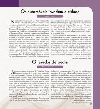 se bem me lembro...
194
Os automóveis invadem a cidade
Zélia Gattai
Naqueles tempos, a vida em São Paulo era tranquila.
Poderia ser ainda mais, não fosse a invasão cada
vez maior dos automóveis importados, circulando pelas
ruas da cidade; grossos tubos, situados nas laterais externas
dos carros, desprendiam, em violentas explosões, gases e
fumaça escura. Estridentes fonfons de buzinas, assustando
os distraídos, abriam passagem para alguns deslumbrados
motoristas que, em suas desabaladas carreiras, infringiam
as regras de trânsito, muitas vezes chegando ao abuso
de alcançar mais de 20 quilômetros à hora, velocidade
permitida somente nas estradas. Fora esse detalhe, o do
trânsito, a cidade crescia mansamente. Não havia surgido
ainda a febre dos edifícios altos; nem mesmo o “Prédio
Martinelli” — arranha-céu pioneiro em São Paulo, se
não me engano do Brasil — fora ainda construído. Não
existia rádio, e televisão, nem em sonhos. Não se curtia
som em aparelhos de alta-fidelidade. Ouvia-se música
em gramofones de tromba e manivela. Havia tempo para Anarquistas, graças a Deus.
11ª- ed. Rio de Janeiro: Record, 1986.
tudo, ninguém se afobava, ninguém andava depressa.
Não se abreviavam com siglas os nomes completos das
pessoas e das coisas em geral. Para que isso? Por que o
uso de siglas? Podia-se dizer e ler tranquilamente tudo,
por mais longo que fosse o nome por extenso — sem
criar equívocos — e ainda sobrava tempo para ênfase,
se necessário fosse.
Os divertimentos, existentes então, acessíveis a uma
família de poucos recursos como a nossa, eram poucos.
Os valores daqueles idos, comparados aos de hoje, no
entanto, eram outros; as mais mínimas coisas, os menores
acontecimentos, tomavam corpo, adquiriam enorme
importância. Nossa vida simples era rica, alegre e sadia.
A imaginação voando solta, transformando tudo em
festa, nenhuma barreira a impedir meus sonhos, o riso
aberto e franco. Os divertimentos, como já disse, eram
poucos, porém suficientes para encher o nosso mundo.
O lavador de pedra
Manoel de Barros
Agente morava no patrimônio de Pedra Lisa. Pedra
Lisa era um arruado de 13 casas e o rio por detrás.
Pelo arruado passavam comitivas de boiadeiros e muitos
andarilhos. Meu avô botou uma Venda no arruado. Vendia
toucinho, freios, arroz, rapadura e tais. Os mantimentos
que os boiadeiros compravam de passagem. Atrás da Venda
estava o rio. E uma pedra que aflorava no meio do rio.
Meu avô, de tardezinha, ia lavar a pedra onde as garças
pousavam e cacaravam. Na pedra não crescia nem musgo.
Porque o cuspe das garças tem um ácido que mata no
nascedouro qualquer espécie de planta. Meu avô ganhou
o desnome de Lavador de Pedra. Porque toda tarde ele ia
lavar aquela pedra.
A Venda ficou no tempo abandonada. Que nem uma
cama ficasse abandonada. É que os boiadeiros agora faziam
atalhos por outras estradas. A Venda por isso ficou no
abandono de morrer. Pelo arruado só passavam agora os
andarilhos. E os andarilhos paravam sempre para uma prosa
com o meu avô. E para dividir a vianda que a mãe mandava
para ele. Agora o avô morava na porta da Venda, debaixo
de um pé de jatobá. Dali ele via os meninos rodando arcos
de barril ao modo que bicicleta. Via os meninos em cavalo
de pau correndo ao modo que montados em ema. Via os
meninos que jogavam bola de meia ao modo que de couro.
E corriam velozes pelo arruado ao modo que tivessem
comido canela de cachorro. Tudo isso mais os passarinhos
e os andarilhos era paisagem do meu avô. Chegou que ele
disse uma vez: Os andarilhos, as crianças e os passarinhos
têm o dom de ser poesia. Dom de ser poesia é muito bom!
Memórias inventadas: a infância.
São Paulo: Planeta do Brasil, 2003.
16
 