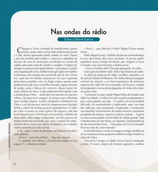 se bem me lembro...
195
Nas ondas do rádio
Edson Gabriel Garcia
Cheguei a Nova Granada de manhãzinha, quase
escuro, quase claro, a noite indo embora sem pressa
e o dia, menos apressado ainda, dando as caras. Passei
a alça da mochila pelo ombro e comecei a caminhar na
direção da casa de meus pais, localizada no centro da
cidade, para uma visita de carinho e saudade. O trajeto me
obrigava a passar pela Igreja Matriz e pela praça central,
uma seguida pela outra, ambas locais que agitavam minhas
lembranças dos tempos da juventude que lá vivi. Dessa
vez, qual não foi minha surpresa ao ver que a querida
praça havia sumido e em seu lugar restava apenas uma
quadra inteira de terra vermelha arrasada, alguns montes
de pedra, areia e blocos de concreto. Quase morri de
susto, depois de raiva. Como puderam fazer aquilo com
a minha praça? Bem… assim que me assentei na casa dos
velhos, saí para rever amigos, os poucos que sobraram
tanto tempo depois. Acabei chegando à barbearia do
Chico, o rei da tesoura, mais de cinquenta anos fazendo
barba e cabelo de muitas gerações granadenses. O salão
do Chico tornara-se uma espécie de registro oral das
lembranças locais. E foi lá que eu encontrei o Edinho da
dona Judi, velho amigo cinquentão, um dos poucos da
minha turma de juventude que, mais corajoso de todos,
resolveu ficar e tocar sua vida lá. Desabafei com o Edinho
minha insatisfação com a praça.
E ele, calmo, como se pensasse um dia para escolher
cada palavra.
– Pois é… coisa de política… logo tem eleição…
– E, quando tem eleição, a história da cidade vai pro
espaço!? – comentei irritado.
– Pois é… que falta faz o Padre Miguel Lucas nessas
horas…
Padre Miguel Lucas: o Edinho foi buscar essa lembrança
lá nos idos finais dos anos sessenta. O jovem padre
espanhol, pouco tempo de Brasil, que chegara a Nova
Granada com rezas intensas e ideias novas.
– Você se lembra dele? Da casa paroquial, da rádio…
Claro que me lembrei dele. Dele e da emissora de rádio.
Ao falar da emissora de rádio, os olhos castanhos cor
de mel do Edinho brilharam. Ele tinha sido personagem
central na criação e no funcionamento da primeira
emissora de rádio de Nova Granada. De locutor, criador
de programas e textos de propaganda, ele tinha feito tudo,
ou quase tudo.
“A primeira vez que o padre Miguel falou de instalar uma
rádio na cidade, os olhos de todo mundo perguntaram o
que, como, quando, por quê… E o padre, em seu portunhol
delicado, foi respondendo e explicando: aqui, em uma
das salas da casa paroquial; comprando e instalando
um aparelho retransmissor de ondas sonoras; transmitir
programas de música, esportes, notícias, missas… A gente
só estava acostumado a ouvir rádio de cidade grande. Tupi
e Bandeirantes de São Paulo, no máximo a Independência
de São José do Rio Preto… Uma rádio em Nova Granada?
Parecia coisa de outro mundo!”
Fui lembrando e vendo as imagens antigas desfilarem
ali no zunzunzum do pequeno auditório improvisado no
salão do Chico.
“Em pouco tempo a cidade inteira havia comprado
a ideia. O nome, depois de muitas sugestões, acabou
17
 