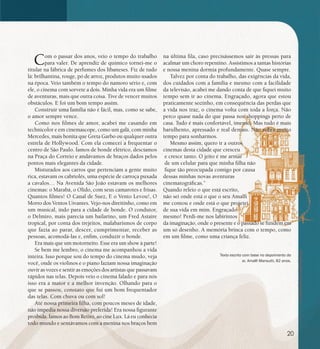 se bem me lembro...
198
Com o passar dos anos, veio o tempo do trabalho
para valer. De aprendiz de químico tornei-me o
titular na fábrica de perfumes dos libaneses. Fiz de tudo
lá: brilhantina, rouge, pó de arroz, produtos muito usados
na época. Veio também o tempo do namoro sério e, com
ele, o cinema com sorvete a dois. Minha vida era um filme
de aventuras, mais que outra coisa. Tive de vencer muitos
obstáculos. E foi um bom tempo assim.
Construir uma família não é fácil, mas, como se sabe,
o amor sempre vence.
Como nos filmes de amor, acabei me casando em
technicolor e em cinemascope, como um galã, com minha
Mercedes, mais bonita que Greta Garbo ou qualquer outra
estrela de Hollywood. Com ela comecei a frequentar o
centro de São Paulo. Íamos de bonde elétrico, descíamos
na Praça do Correio e andávamos de braços dados pelos
pontos mais elegantes da cidade.
Misturados aos carros que pertenciam a gente muito
rica, estavam os cabriolés, uma espécie de carroça puxada
a cavalos… Na Avenida São João estavam os melhores
cinemas: o Marabá, o Olido, com seus camarotes e frisas.
Quantos filmes! O Canal de Suez, E o Vento Levou!, O
Morro dos Ventos Uivantes. Vejo-nos direitinho, como em
um musical, indo para a cidade de bonde. O condutor,
o Delmiro, mais parecia um bailarino, um Fred Astaire
tropical, por conta dos trejeitos, malabarismos de corpo
que fazia ao parar, descer, cumprimentar, receber as
pessoas, acomodá-las e, enfim, conduzir o bonde.
Era mais que um motorneiro. Esse era um show à parte!
Se bem me lembro, o cinema me acompanhou a vida
inteira. Isso porque sou do tempo do cinema mudo, veja
você, onde os violinos e o piano faziam nossa imaginação
ouvir as vozes e sentir as emoções dos artistas que passavam
rápidos nas telas. Depois veio o cinema falado e para nós
isso era a maior e a melhor invenção. Olhando para o
que se passou, constato que fui um bom frequentador
das telas. Com chuva ou com sol!
Até nossa primeira filha, com poucos meses de idade,
não impedia nossa diversão preferida! Era nossa figurante
proibida. Íamos ao Bom Retiro, ao cine Lux. Lá eu conhecia
todo mundo e sentávamos com a menina nos braços bem
na última fila, caso precisássemos sair às pressas para
acalmar um choro repentino. Assistimos a tantas histórias
e nossa menina dormia profundamente. Quase sempre.
Talvez por conta do trabalho, das exigências da vida,
dos cuidados com a família e mesmo com a facilidade
da televisão, acabei me dando conta de que fiquei muito
tempo sem ir ao cinema. Engraçado, agora que estou
praticamente sozinho, em consequência das perdas que
a vida nos traz, o cinema volta com toda a força. Não
perco quase nada do que passa nos shoppings perto de
casa. Tudo é mais confortável, imenso. Mas tudo é mais
barulhento, apressado e real demais. Não sobra muito
tempo para sonharmos.
Mesmo assim, quero ir a outros
cinemas desta cidade que cresceu
e cresce tanto. O jeito é me armar
de um celular para que minha filha não
fique tão preocupada comigo por causa
dessas minhas novas aventuras
cinematográficas.”
Quando releio o que está escrito,
não sei onde está o que o seu Amalfi
me contou e onde está o que projetei
de sua vida em mim. Engraçado
mesmo! Perdi-me nos labirintos
da imaginação, onde o presente e o passado se fundem em
um só desenho. A memória brinca com o tempo, como
em um filme, como uma criança feliz.
Texto escrito com base no depoimento do
sr. Amalfi Mansutti, 82 anos.
20
 
