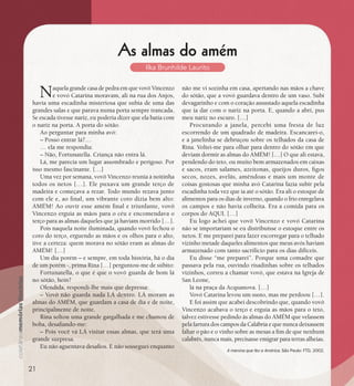 se bem me lembro...
199
A menina que fez a América. São Paulo: FTD, 2002.
As almas do amém
Ilka Brunhilde Laurito
Naquela grande casa de pedra em que vovô Vincenzo
e vovó Catarina moravam, ali na rua dos Anjos,
havia uma escadinha misteriosa que subia de uma das
grandes salas e que parava numa porta sempre trancada.
Se escada tivesse nariz, eu poderia dizer que ela batia com
o nariz na porta. A porta do sótão.
Ao perguntar para minha avó:
– Posso entrar lá?…
… ela me respondia:
– Não, Fortunatella. Criança não entra lá.
Lá, me parecia um lugar assombrado e perigoso. Por
isso mesmo fascinante. […]
Uma vez por semana, vovô Vincenzo reunia à noitinha
todos os netos […]. Ele puxava um grande terço de
madeira e começava a rezar. Todo mundo rezava junto
com ele e, ao final, um vibrante coro dizia bem alto:
AMÉM! Ao ouvir esse amém final e triunfante, vovô
Vincenzo erguia as mãos para o céu e encomendava o
terço para as almas daqueles que já haviam morrido […].
Pois naquela noite iluminada, quando vovô fechou o
coro do terço, erguendo as mãos e os olhos para o alto,
tive a certeza: quem morava no sótão eram as almas do
AMÉM! […]
Um dia porém – e sempre, em toda história, há o dia
de um porém -, prima Rina […] perguntou-me de súbito:
Fortunatella, o que é que o vovô guarda de bom lá
no sótão, hein?
Ofendida, respondi-lhe mais que depressa:
– Vovô não guarda nada LÁ dentro. LÁ moram as
almas do AMÉM, que guardam a casa de dia e de noite,
principalmente de noite.
Rina soltou uma grande gargalhada e me chamou de
boba, desafiando-me:
– Pois você vá LÁ visitar essas almas, que terá uma
grande surpresa.
Eu não aguentava desafios. E não sosseguei enquanto
não me vi sozinha em casa, apertando nas mãos a chave
do sótão, que a vovó guardava dentro de um vaso. Subi
devagarinho e com o coração assustado aquela escadinha
que ia dar com o nariz na porta. E, quando a abri, pus
meu nariz no escuro. […]
Procurando a janela, percebi uma fresta de luz
escorrendo de um quadrado de madeira. Escancarei-o,
e a janelinha se debruçou sobre os telhados da casa de
Rina. Voltei-me para olhar para dentro do sótão em que
deviam dormir as almas do AMÉM! […] O que ali estava,
pendendo do teto, ou muito bem armazenados em caixas
e sacos, eram salames, azeitonas, queijos duros, figos
secos, nozes, avelãs, amêndoas e mais um monte de
coisas gostosas que minha avó Catarina fazia subir pela
escadinha toda vez que ia até o sótão. Era ali o estoque de
alimentos para os dias de inverno, quando o frio enregelava
os campos e não havia colheita. Era a comida para os
corpos do AQUI. […]
Eu logo achei que vovô Vincenzo e vovó Catarina
não se importariam se eu distribuísse o estoque entre os
netos. E me preparei para fazer escorregar para o telhado
vizinho metade daqueles alimentos que meus avós haviam
armazenado com tanto sacrifício para os dias difíceis.
Eu disse “me preparei”. Porque uma comadre que
passava pela rua, ouvindo risadinhas sobre os telhados
vizinhos, correu a chamar vovó, que estava na Igreja de
San Leone,
lá na praça da Acquanova. […]
Vovó Catarina levou um susto, mas me perdoou […].
E foi assim que acabei descobrindo que, quando vovô
Vincenzo acabava o terço e erguia as mãos para o teto,
talvez estivesse pedindo às almas do AMÉM que velassem
pela fartura dos campos da Calábria e que nunca deixassem
faltar o pão e o vinho sobre as mesas a fim de que nenhum
calabrês, nunca mais, precisasse emigrar para terras alheias.
A menina que fez a América. São Paulo: FTD, 2002.
21
 