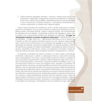 se bem me lembro...
20
3.	 Utilizar diferentes linguagens (artísticas, corporais e verbais) para exercer, com
autonomia e colaboração, protagonismo e autoria na vida pessoal e coletiva, de
forma crítica, criativa, ética e solidária, defendendo pontos de vista que respeitem
o outro e promovam os Direitos Humanos, a consciência socioambiental e o
consumo responsável, em âmbito local, regional e global.
A partir desses exemplos de competências do EF e do EM, evidenciam-se variados
pontos de convergência, uma vez que se tomarmos a proposta de produção escrita dos
gêneros poema, memórias literárias, crônica e artigo de opinião, que é dimensionada
por diferentes focos de reflexão, considerando as práticas de linguagem e, ainda, todo
o trabalho com a alimentação temática (em destaque na publicação “O lugar da
alimentação temática no ensino de gêneros discursivos”) mobilizado pelo tema
da Olimpíada - O lugar onde vivo –, seguramente afirmaremos que as oficinas que
compõem as SDs dos Cadernos Docentes revelam-se como vigorosas oportunidades
para o exercício de reconhecimento e de valorização das linguagens como formas de
significação da realidade, expressão de subjetividades e de distintas realidades, partilha
de experiências pautadas no respeito à diversidade e à pluralidade de ideias e de pontos
de vista, assentadas na democracia, na ética, na cooperação e na empatia, capazes de
fomentar práticas nas quais os(as) estudantes exercitem o protagonismo e a autoria.
As propostas vivenciadas nas oficinas convidam a um fazer amplo e diversificado
envolvendo a observação, a análise e a apreciação de textos, muitos deles marcados
pela multimodalidade, com vistas a uma produção escrita que otimiza a condição de
os(as) estudantes compreenderem mazelas e potencialidades do lugar onde vivem, o
que os torna participativos, conscientes e propositivos diante da realidade. Assim, seja
na composição de textos em versos que resgatam cenas, paisagens ou problemas do
lugar pelo alcance da lente de um poeta-aprendiz que brinca com as palavras (como nos
poemas), seja na organização de textos em prosa que possam retratar reminiscências
do passado de um lugar para melhor compreender transformações, fruto do decorrer do
tempo, pelo olhar de um morador que empresta sua voz para a releitura literária (como
nas memórias), contemplar facetas do cotidiano pela lupa de um aluno(a)-cronista (como
nas crônicas) e mesmo problematizar questões locais de relevância social, a partir da
argumentação em defesa de um ponto de vista (como nos artigos de opinião), as SDs da
Olimpíada convocam professores(as), alunos(as) e a comunidade ao exercício reflexivo
e investigativo de explicação e interpretação crítica da realidade do lugar onde vivem.
se bem me lembro...
20
 