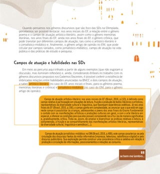 se bem me lembro...
22
Quando pensamos nos gêneros discursivos que são foco das SDs na Olimpíada,
percebemos ser possível destacar: nos anos iniciais do EF
, a relação entre o gênero
poema e o campo de atuação artístico-literário, assim como o gênero memórias
literárias, nos anos finais do EF; ainda nos anos finais do EF
, o gênero crônica, que
pode transitar por diferentes campos de atuação, tais como o artístico-literário e
o jornalístico-midiático e, finalmente, o gênero artigo de opinião no EM, que pode
circular por campos variados, como jornalístico-midiático, campo de atuação na vida
pública e das práticas de estudo e pesquisa.
Campos de atuação e habilidades nas SDs
Em meio ao percurso aqui trilhado a partir de alguns exemplos (que não esgotam a
discussão, mas iluminam reflexões) e, ainda, considerando ênfases no trabalho com os
gêneros discursivos propostos nos Cadernos Docentes, é possível conferir a existência de
imbricadas relações entre habilidades anunciadas na BNCC e dois campos de atuação,
a saber, artístico-literário (no caso do EF
, anos iniciais e finais, para os gêneros poema,
memórias literárias e crônica) e jornalístico-midiático (no caso do EM, para o gênero
artigo de opinião).
se bem me lembro...
22
 