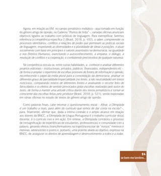 se bem me lembro...
24
Agora, em relação ao EM, no campo jornalístico-midiático - aqui tomado em função
do gênero artigo de opinião, no Caderno “Pontos de Vista” -, variadas oficinas anunciam
objetivos ligados ao trabalho com práticas de linguagem. Para exemplificar, faremos
referência à competência específica 2 (Brasil, 2018, p. 492), a saber, compreender os
processos identitários, conflitos e relações de poder que permeiam as práticas sociais
de linguagem, respeitando as diversidades e a pluralidade de ideias e posições, e atuar
socialmente com base em princípios e valores assentados na democracia, na igualdade
e nos Direitos Humanos, exercitando o autoconhecimento, a empatia, o diálogo, a
resolução de conflitos e a cooperação, e combatendo preconceitos de qualquer natureza.
Tal competência vincula-se, entre outras habilidades, a: conhecer e analisar diferentes
projetos editoriais – institucionais, privados, públicos, financiados, independentes etc -,
de forma a ampliar o repertório de escolhas possíveis de fontes de informação e opinião,
reconhecendo o papel da mídia plural para a consolidação da democracia; analisar os
diferentes graus de parcialidade/imparcialidade (no limite, a não neutralidade) em textos
noticiosos, comparando relatos de diferentes fontes e analisando o recorte feito de
fatos/dados e os efeitos de sentido provocados pelas escolhas realizadas pelo autor do
texto, de forma a manter uma atitude crítica diante dos textos jornalísticos e tornar-se
consciente das escolhas feitas pelo produtor (Brasil, 2018, p. 521), sendo exploradas
em várias oficinas no estudo de textos do gênero artigo de opinião.
Como palavras finais, cabe retomar o questionamento inicial - Afinal, a Olimpíada
é um trabalho a mais, para além do currículo que temos de dar conta na escola? -,
para, finalmente, afirmar que, dada a íntima conexão e o amplo alcance em relação
aos dizeres da BNCC, a Olimpíada de Língua Portuguesa é o trabalho curricular do(a)
docente, é o currículo vivo e em ação. Em síntese, a Olimpíada corrobora o processo
de (re)significação de experiências de estudantes, professores(as) e comunidade com a
palavra, gerando efeitos (trans)formadores na trajetória escolar de “nossos” meninos e
meninas, adolescentes e jovens e, portanto, uma potente aliada ao objetivo, expresso na
BNCC, de assegurar os direitos de aprendizagem e desenvolvimento a todos e a todas.
se bem me lembro...
24
 