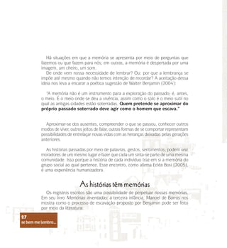se bem me lembro...
27
Há situações em que a memória se apresenta por meio de perguntas que
fazemos ou que fazem para nós; em outras, a memória é despertada por uma
imagem, um cheiro, um som.
De onde vem nossa necessidade de lembrar? Ou: por que a lembrança se
impõe até mesmo quando não temos intenção de recordar? A aceitação dessa
ideia nos leva a encarar a poética sugestão de Walter Benjamin (2004):
“A memória não é um instrumento para a exploração do passado; é, antes,
o meio. É o meio onde se deu a vivência, assim como o solo é o meio sutil no
qual as antigas cidades estão soterradas. Quem pretende se aproximar do
próprio passado soterrado deve agir como o homem que escava.”
Aproximar-se dos ausentes, compreender o que se passou, conhecer outros
modos de viver, outros jeitos de falar, outras formas de se comportar representam
possibilidades de entrelaçar novas vidas com as heranças deixadas pelas gerações
anteriores.
As histórias passadas por meio de palavras, gestos, sentimentos, podem unir
moradores de um mesmo lugar e fazer que cada um sinta-se parte de uma mesma
comunidade. Isso porque a história de cada indivíduo traz em si a memória do
grupo social ao qual pertence. Esse encontro, como afirma Ecléa Bosi (2005),
é uma experiência humanizadora.
As histórias têm memórias
Os registros escritos são uma possibilidade de perpetuar nossas memórias.
Em seu livro Memórias inventadas: a terceira infância, Manoel de Barros nos
mostra como o processo de escavação proposto por Benjamin pode ser feito
por meio da literatura:
se bem me lembro...
27
 