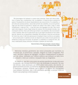se bem me lembro...
28
Memórias literárias geralmente são textos produzidos por escritores ou
escritoras que, ao rememorar o passado, integram ao vivido o imaginado. Para
tanto, recorrem a figuras de linguagem, escolhem cuidadosamente as palavras
que vão utilizar, orientados por critérios estéticos que atribuem ao texto ritmo
e conduzem o leitor por cenários e situações reais ou imaginárias.
As narrativas, que têm como ponto de partida experiências vividas pelo autor
no passado, são contadas da forma como são lembradas no presente. No caso
das oficinas, os(as) alunos(as), por serem ainda muito jovens, irão recorrer, no
desenvolvimento do tema, às memórias de pessoas mais velhas da comunidade.
É importante, portanto, enfatizar, que os alunos e as alunas não irão escrever
suas próprias memórias, elas e eles precisarão aprender a escrever como se
fossem o(a) próprio(a) entrevistado(a).
Três personagens me ajudaram a compor estas memórias. Quero dar ciência delas.
Uma, a criança; dois, os passarinhos; três, os andarilhos. A criança me deu a semente da
palavra. Os passarinhos me deram desprendimento das coisas da terra. E os andarilhos, a
pré-ciência da natureza de Deus. Quero falar primeiro dos andarilhos, do uso em primeiro
lugar que eles faziam da ignorância. Sempre eles sabiam tudo sobre o nada. E ainda
multiplicavam o nada por zero – o que lhes dava uma linguagem de chão. Para nunca
saber onde chegavam. E para chegar sempre de surpresa. Eles não afundam estradas, mas
inventavam caminhos. Essa a pré-ciência que sempre vi nos andarilhos. Eles me ensinaram
a amar a natureza. Bem que eu pude prever que os que fogem da natureza um dia voltam
para ela. Aprendi com os passarinhos a liberdade. Eles dominam o mais leve sem precisar
ter motor nas costas. E são livres para pousar em qualquer tempo nos lírios ou nas pedras
– sem se machucarem. E aprendi com eles ser disponível para sonhar. O outro parceiro de
sempre foi a criança que me escreve. Os pássaros, os andarilhos e a criança em mim, são
meus colaboradores destas memórias inventadas e doadores de suas fontes.
Manoel de Barros. Memórias inventadas: a terceira infância.
São Paulo: Planeta do Brasil, 2008.
se bem me lembro...
28
 