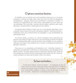 se bem me lembro...
29
O gênero memórias literárias
O trabalho com as oficinas tem como propósito fazer que os e as jovens
conheçam a história do lugar onde vivem por meio do olhar de antigos(as)
moradores(as) – pessoas comuns que construíram e constroem a história – e
valorizem as experiências dos mais velhos, descobrindo-as como parte da
sua identidade. Por outro lado, ouvintes atentos podem significar, para os(as)
idosos(as), reconhecimento e admiração de seus saberes.
A proposta deste Caderno é fazer que os e as estudantes aprendam a ler e
a produzir textos tendo como ponto de partida o gênero “memórias literárias”,
ampliando assim seus conhecimentos de linguagem e suas possibilidades de
participação social.
Ao mesmo tempo, as jovens e os jovens estudantes vão se aproximar de
pessoas mais velhas do lugar onde vivem, pois as lembranças desses moradores
serão a matéria-prima para a escrita do texto. Esse trabalho os e as ajudará a
relacionar seu tempo e seu ambiente com o tempo e o ambiente de pessoas de
gerações anteriores.
Para que as e os estudantes se familiarizem com “memórias literárias” é
necessário que aprendam a identificar as características e peculiaridades desse
gênero textual. Faz parte desse processo entrevistar pessoas mais velhas da
comunidade que tenham histórias interessantes para contar. Por fim, incentive-
os(as) a produzir um texto que encante o leitor ou a leitora.
Se bem me lembro...
O título deste Caderno, Se bem me lembro..., foi emprestado da obra de
mesmo nome da escritora e educadora Alaíde Lisboa de Oliveira, mineira de
Lambari, que nasceu no dia 22 de abril de 1904. Ela publicou cerca de trinta
livros, entre literários, didáticos e ensaios na área de educação. No livro Se
bem me lembro... Alaíde narra suas lembranças em prosa e verso.
se bem me lembro...
29
 