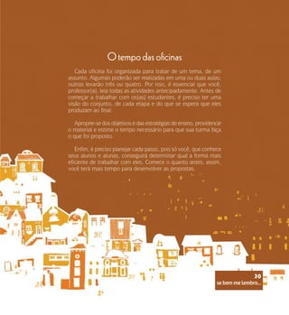 se bem me lembro...
30
O tempo das oficinas
Cada oficina foi organizada para tratar de um tema, de um
assunto. Algumas poderão ser realizadas em uma ou duas aulas;
outras levarão três ou quatro. Por isso, é essencial que você,
professor(a), leia todas as atividades antecipadamente. Antes de
começar a trabalhar com os(as) estudantes, é preciso ter uma
visão do conjunto, de cada etapa e do que se espera que eles
produzam ao final.
Aproprie-se dos objetivos e das estratégias de ensino, providencie
o material e estime o tempo necessário para que sua turma faça
o que foi proposto.
Enfim, é preciso planejar cada passo, pois só você, que conhece
seus alunos e alunas, conseguirá determinar qual a forma mais
eficiente de trabalhar com eles. Comece o quanto antes; assim,
você terá mais tempo para desenvolver as propostas.
se bem me lembro...
30
 