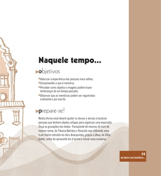 se bem me lembro...
32
Naquele tempo...
objetivos
prepare-se!
Valorizar a experiência das pessoas mais velhas.
Perceber como objetos e imagens podem trazer
lembranças de um tempo passado.
Compreender o que é memória.
Observar que as memórias podem ser registradas
oralmente e por escrito
Nesta oficina você deverá ajudar os alunos e alunas a localizar
pessoas que tenham objetos antigos para organizar uma exposição.
Ouça as gravações dos textos Transplante de menina, do livro de
mesmo nome, de Tatiana Belinky e Parecida mas diferente, esse
é um trecho extraído da obra Anarquistas, graças a Deus, de Zélia
Gattai, antes de apresentá-los à turma e iniciar essa conversa.
se bem me lembro...
32
 