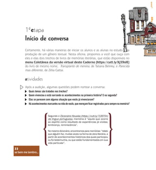 se bem me lembro...
33
1 etapa
ª
Início de conversa
atividades
Certamente, há várias maneiras de iniciar os alunos e as alunas no estudo e na
produção de um gênero textual. Nesta oficina, propomos a você que ouça com
eles e elas dois trechos de livros de memórias literárias, que estão disponíveis no
menu Coletânea da versão virtual deste Caderno (https://cutt.ly/Xj39sIE)
do livro de mesmo nome, Transplante de menina, de Tatiana Belinky; e Parecida
mas diferente, de Zélia Gattai.
Após a audição, algumas questões podem nortear a conversa:
Quais temas são tratados nos trechos?
Quem vivenciou e está narrando os acontecimentos na primeira história? E na segunda?
Elas se parecem com alguma situação que vocês já vivenciaram?
Háacontecimentosmarcantesnavidadevocês,quemereçamficarregistradosparasemprenamemória?
Segundo o Dicionário Houaiss (https://cutt.ly/7j3970n)
da língua portuguesa, memória é “aquilo que ocorre
ao espírito como resultado de experiências já vividas;
lembrança, reminiscência”.
Nomesmodicionário,encontramosparamemórias:“relato
que alguém faz, muitas vezes na forma de obra literária, a
partir de acontecimentos históricos dos quais participou
ou foi testemunha, ou que estão fundamentados em sua
vida particular”.
se bem me lembro...
33
 