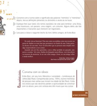 se bem me lembro...
34
De onde vêm as histórias? Elas não estão escondidas como um tesouro na
gruta de Aladim ou num baú que permanece no fundo do mar. Estão perto,
ao alcance de sua mão. Você vai descobrir que as pessoas mais simples têm
algo surpreendente a nos contar.
Quando um avô fica quietinho, com o olhar perdido no passado, não
perca a ocasião. Tal como Aladim da lâmpada maravilhosa, você descobrirá
os tesouros da memória. Se ter um velho amigo é bom, ter um amigo velho
é ainda melhor.
Ecléa Bosi. Velhos amigos.
São Paulo: Companhia das Letras, 2003.
Converse com a turma sobre o significado das palavras “memória” e “memórias”,
depois, leia as definições presentes no dicionário e anote-as na lousa.
Explique-lhes que todos nós temos episódios da vida para lembrar: uma festa,
uma travessura, um passeio, uma viagem, um costume. Alguns deles são tão
importantes e marcantes que merecem ser registrados.
Conversa com os idosos
Ecléa Bosi, em seu livro Memória e sociedade – Lembranças de
velhos (São Paulo: Companhia das Letras, 1994), escreve memórias
de pessoas mais velhas que moram na cidade de São Paulo. Ecléa
nos ensina que não devemos perder a oportunidade de conversar
com os idosos, pois com certeza eles têm muito que nos contar.
Leia para a classe o seguinte trecho do livro Velhos amigos, de Ecléa Bosi:
Para
saber
mais
se bem me lembro...
34
 